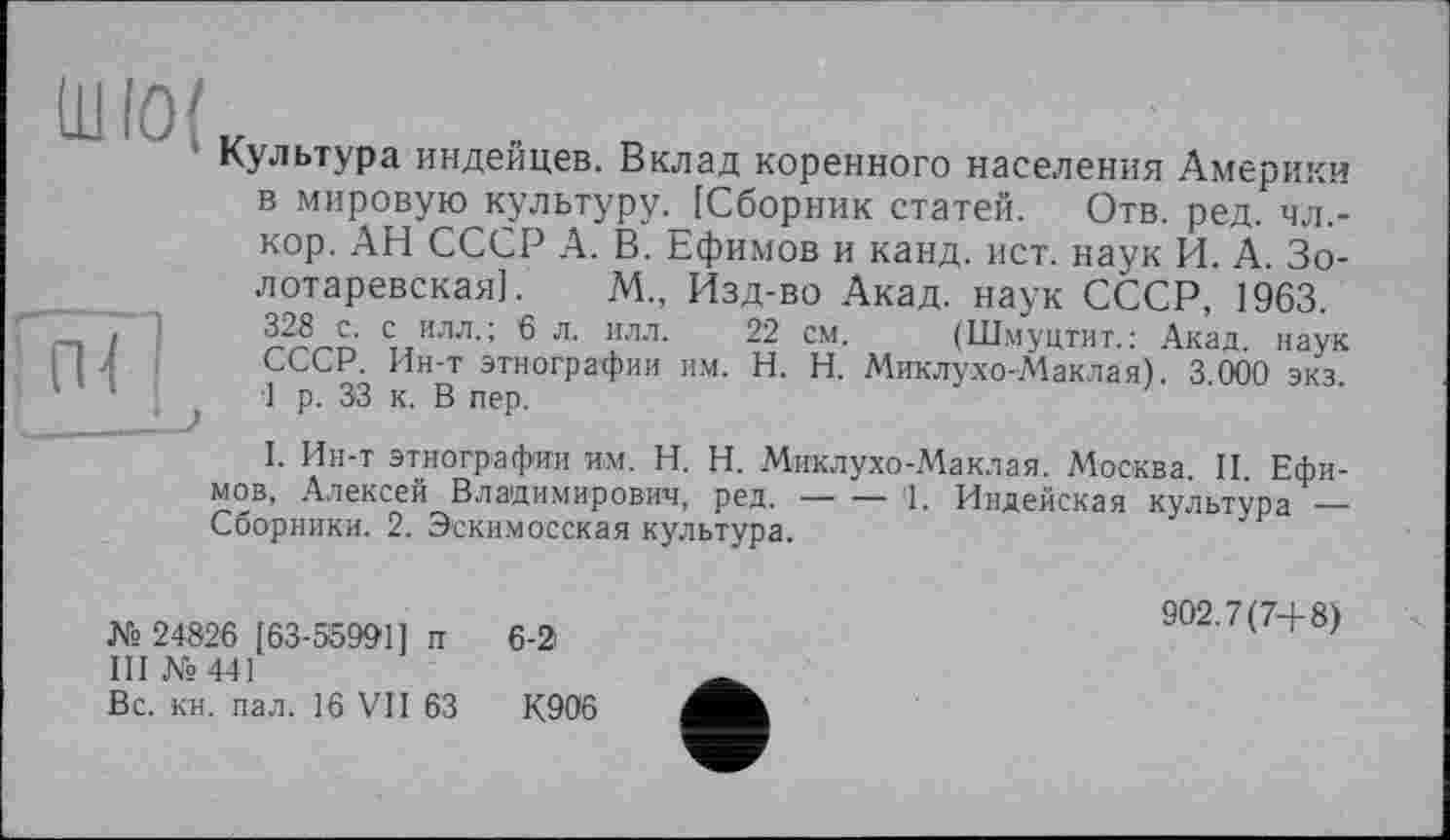 ﻿Культура индейцев. Вклад коренного населения Америки в мировую культуру. [Сборник статей. Отв. ред. чл,-кор. АН СССР А. В. Ефимов и канд. ист. наук И. А. Зо-лотаревская]. М„ Изд-во Акад, наук СССР, 1963.
328 с. с илл.; 6 л. илл. 22 см. (Шмуцтит.: Акад, наук СССР. Ин-т этнографии им. H. Н. Миклухо-Маклая). 3.000 экз. 1 р. 33 к. В пер.
I. Ин-т этнографии им. H. Н. Миклухо-Маклая. Москва. И. Ефимов, Алексей Владимирович, ред.----‘1. Индейская культура —
Сборники. 2. Эскимосская культура.
№ 24826 [63-55991] п 6-2
III №441
Вс. кн. пал. 16 VII 63	К906
902.7(74-8)